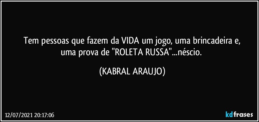 Tem pessoas que fazem da VIDA um jogo, uma brincadeira e,
uma prova de "ROLETA RUSSA"...néscio. (KABRAL ARAUJO)