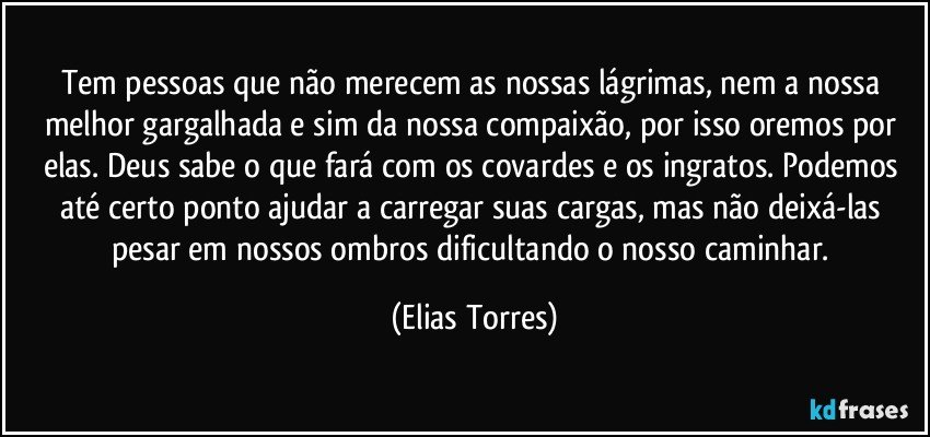 Tem pessoas que não merecem as nossas lágrimas, nem a nossa melhor gargalhada e sim da nossa compaixão, por isso oremos por elas. Deus sabe o que fará com os covardes e os ingratos. Podemos até certo ponto ajudar a carregar suas cargas, mas não deixá-las pesar em nossos ombros dificultando o nosso caminhar. (Elias Torres)