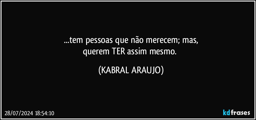 ...tem pessoas que não merecem; mas,
querem TER assim mesmo. (KABRAL ARAUJO)