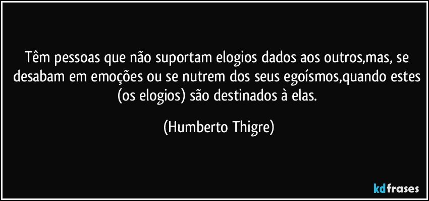 Têm pessoas que não suportam elogios dados aos outros,mas, se desabam em emoções ou se nutrem dos seus egoísmos,quando estes (os elogios) são destinados à elas. (Humberto Thigre)