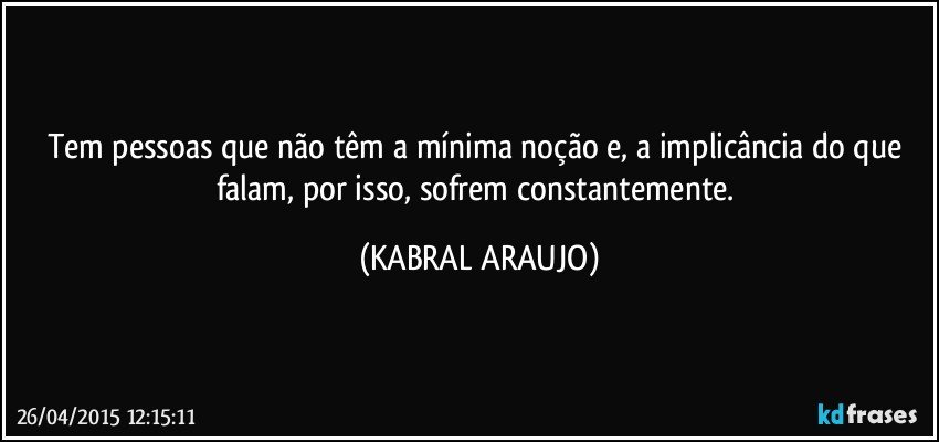 Tem pessoas que não têm a mínima noção e, a implicância  do que falam, por isso, sofrem constantemente. (KABRAL ARAUJO)