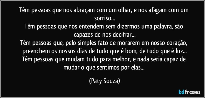 Têm pessoas que nos abraçam com um olhar, e nos afagam com um sorriso...
Têm pessoas que nos entendem sem dizermos uma palavra, são capazes de nos decifrar...
Têm pessoas que, pelo simples fato de morarem em nosso coração, preenchem os nossos dias de tudo que é bom, de tudo que é luz...
Têm pessoas que mudam tudo para melhor, e nada seria capaz de mudar o que sentimos por elas... (Paty Souza)