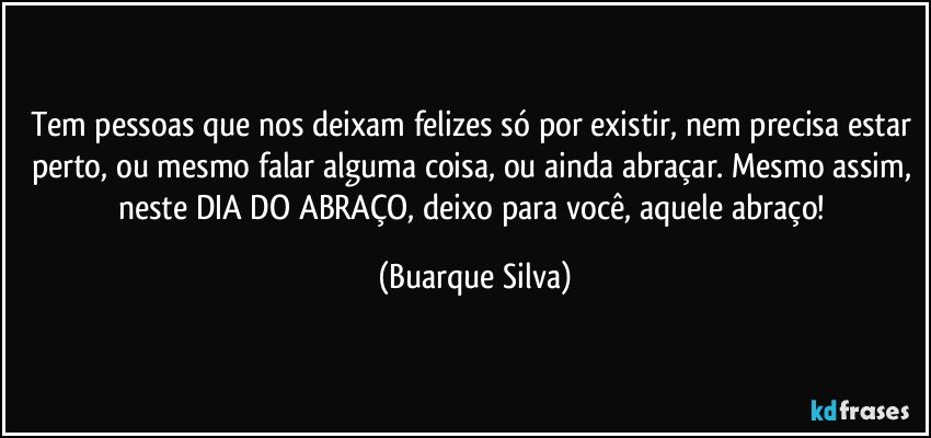 Tem pessoas que nos deixam felizes só por existir, nem precisa estar perto, ou mesmo falar alguma coisa, ou ainda abraçar. Mesmo assim, neste DIA DO ABRAÇO, deixo para você, aquele abraço! (Buarque Silva)