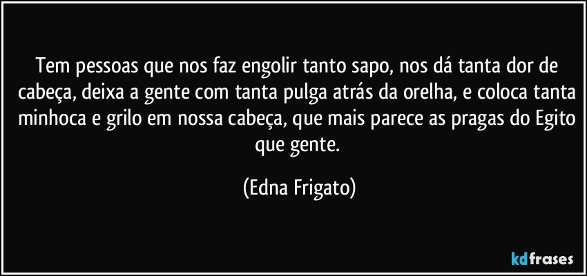 Tem pessoas que nos faz engolir tanto sapo, nos dá tanta dor de cabeça, deixa a gente com tanta pulga atrás da orelha, e coloca tanta minhoca e grilo em nossa cabeça, que mais parece as pragas do Egito que gente. (Edna Frigato)