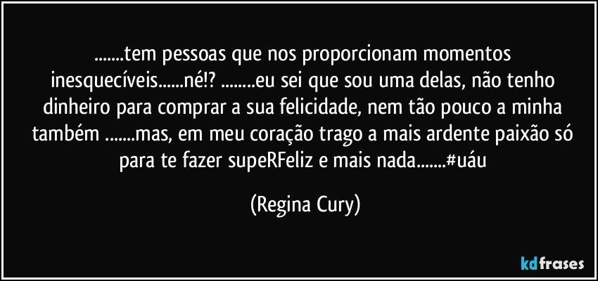 ...tem pessoas que nos proporcionam momentos inesquecíveis...né!? ...eu sei  que  sou uma delas, não tenho dinheiro para comprar a  sua felicidade,   nem tão pouco  a minha também ...mas,  em meu coração  trago   a mais ardente paixão  só para te  fazer supeRFeliz e mais nada...#uáu (Regina Cury)