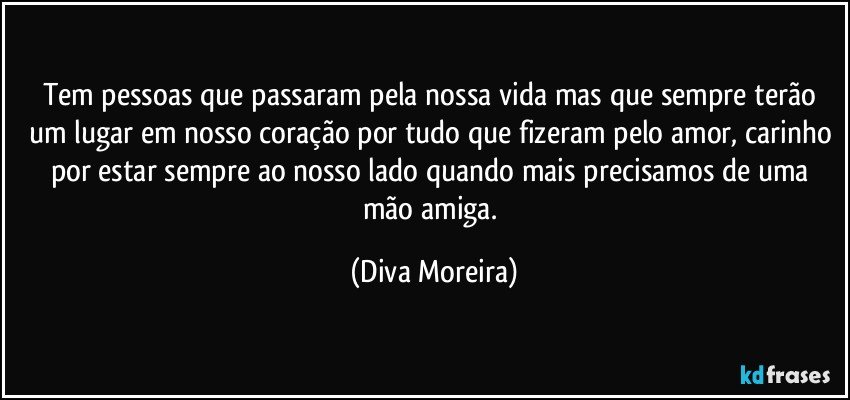 Tem pessoas que passaram pela nossa vida mas que sempre terão um lugar em nosso coração por tudo que fizeram  pelo amor, carinho por estar sempre ao nosso lado quando mais precisamos de uma mão amiga. (Diva Moreira)