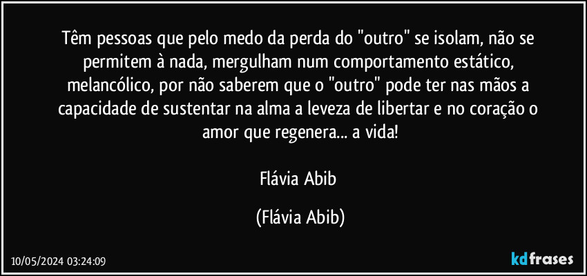 Têm pessoas que pelo medo da perda do "outro" se isolam, não se permitem à nada, mergulham num comportamento estático, melancólico, por não saberem que o "outro" pode ter nas mãos a capacidade de sustentar na alma a leveza de libertar e no coração o amor que regenera... a vida!

Flávia Abib (Flávia Abib)