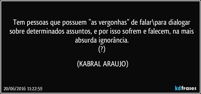 Tem pessoas que possuem "as vergonhas" de falar\para dialogar sobre determinados assuntos, e por isso sofrem e falecem, na mais absurda ignorância. 
(?) (KABRAL ARAUJO)