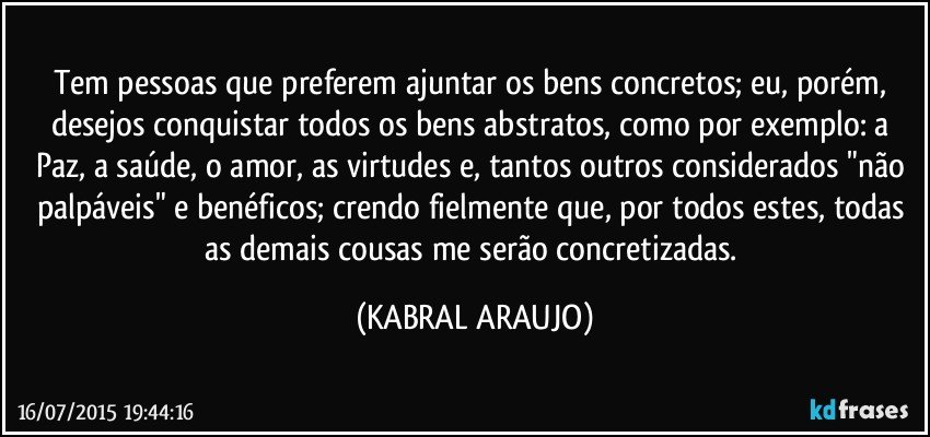 Tem pessoas que preferem ajuntar os bens concretos; eu, porém, desejos conquistar todos os bens abstratos, como por exemplo: a Paz, a saúde, o amor, as virtudes e, tantos outros considerados "não palpáveis" e benéficos; crendo fielmente que, por todos estes, todas as demais cousas me serão concretizadas. (KABRAL ARAUJO)