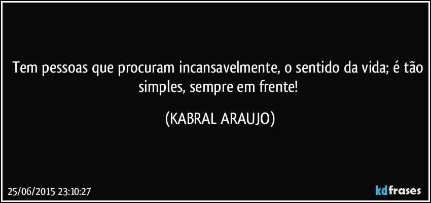 Tem pessoas que procuram incansavelmente, o sentido da vida; é tão simples, sempre em frente! (KABRAL ARAUJO)