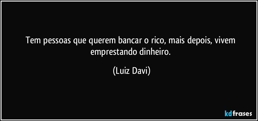 Tem pessoas que querem bancar o rico, mais depois, vivem emprestando dinheiro. (Luiz Davi)