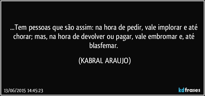 ...Tem pessoas que são assim: na hora de pedir, vale implorar e até chorar;  mas, na hora de devolver ou pagar, vale embromar e, até blasfemar. (KABRAL ARAUJO)