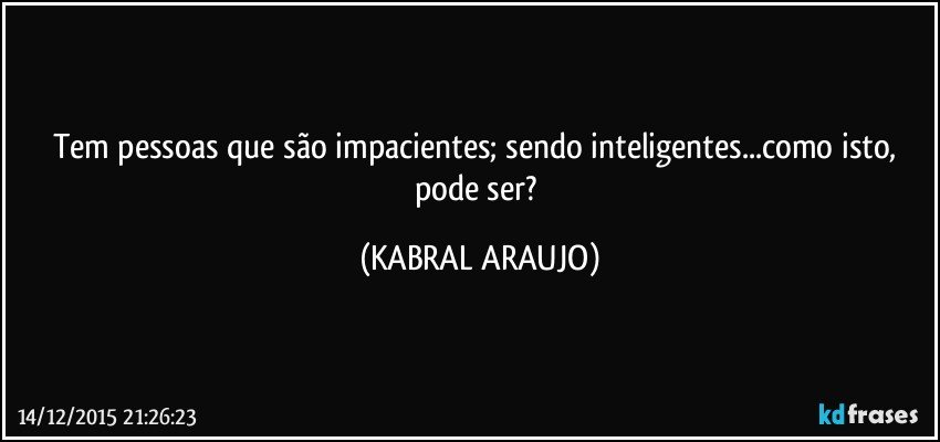 Tem pessoas que são impacientes; sendo inteligentes...como isto, pode ser? (KABRAL ARAUJO)