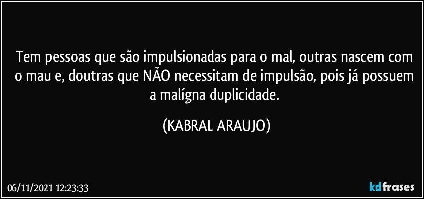 Tem pessoas que são impulsionadas para o mal, outras nascem com o mau e, doutras que NÃO necessitam de impulsão, pois já possuem a malígna duplicidade. (KABRAL ARAUJO)