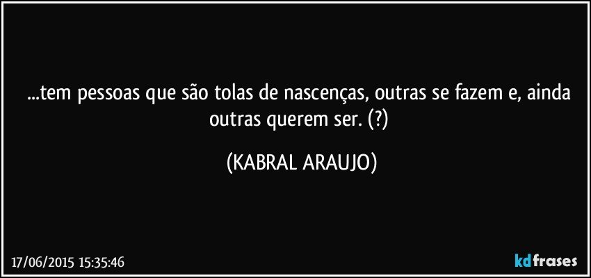 ...tem pessoas que são tolas de nascenças, outras se fazem e, ainda outras querem ser. (?) (KABRAL ARAUJO)