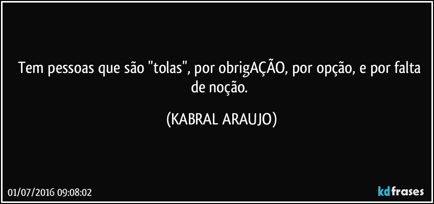 Tem pessoas que são "tolas", por obrigAÇÃO, por opção, e por falta de noção. (KABRAL ARAUJO)