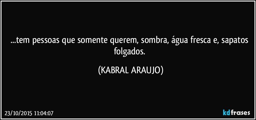 ...tem pessoas que somente querem, sombra, água fresca e, sapatos folgados. (KABRAL ARAUJO)