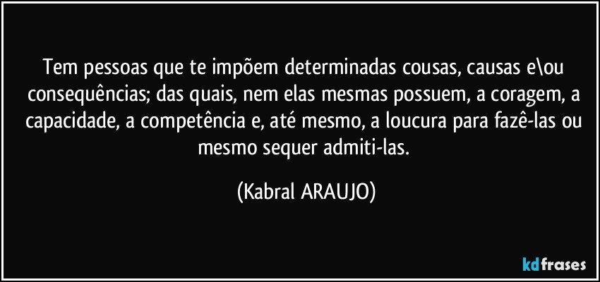 Tem pessoas que te impõem determinadas cousas, causas e\ou consequências; das quais, nem elas mesmas possuem, a coragem, a capacidade, a competência e, até mesmo, a loucura  para fazê-las ou mesmo sequer admiti-las. (KABRAL ARAUJO)