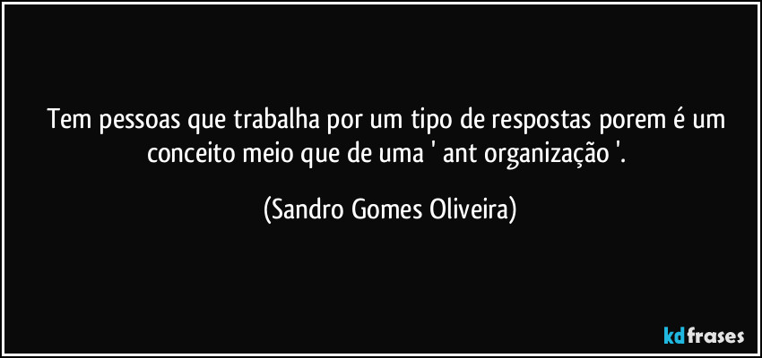 Tem pessoas que trabalha por um tipo de respostas porem é um conceito meio que de uma ' ant organização '. (Sandro Gomes Oliveira)