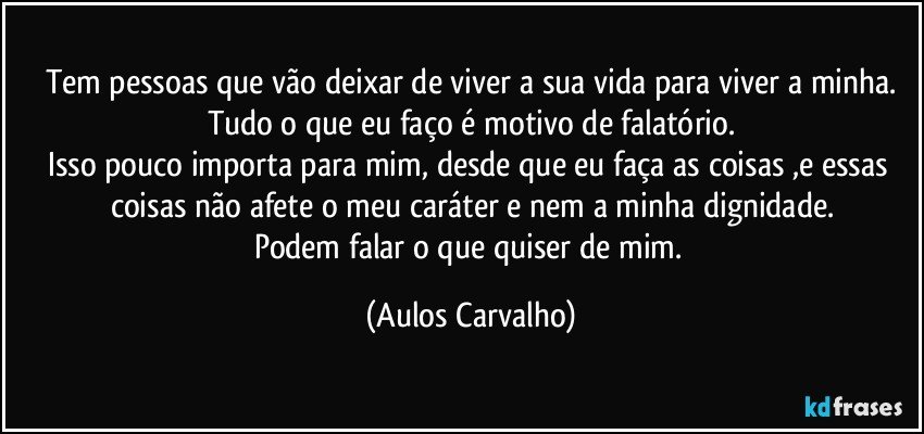 Tem pessoas que vão deixar de viver a sua vida para viver a minha.
Tudo o que eu faço é motivo de falatório.
Isso pouco importa para mim, desde que eu faça as coisas ,e essas coisas não afete  o meu caráter e nem a minha dignidade.
Podem falar o que quiser de mim. (Aulos Carvalho)