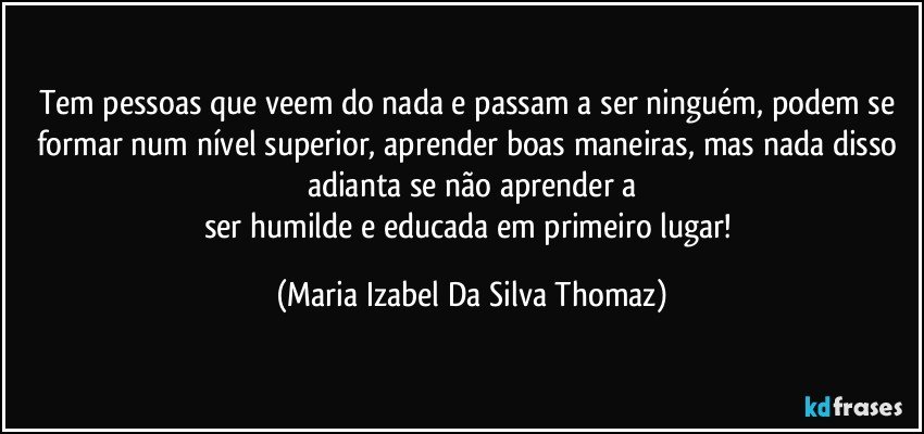 Tem pessoas que veem do nada e passam a ser ninguém, podem se formar num nível superior, aprender boas maneiras, mas nada disso adianta se não aprender a
ser humilde e educada em primeiro lugar! (Maria Izabel Da Silva Thomaz)