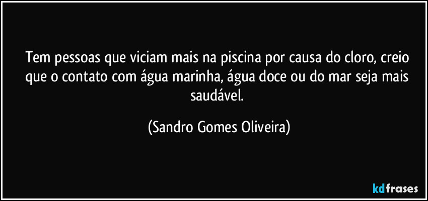 Tem pessoas que viciam mais na piscina por causa do cloro, creio que o contato com água marinha, água doce ou do mar seja mais saudável. (Sandro Gomes Oliveira)