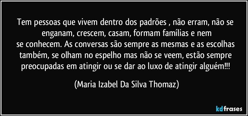 Tem pessoas que vivem dentro dos padrões , não erram, não se enganam, crescem, casam, formam famílias e nem
se conhecem. As conversas são sempre as mesmas   e  as escolhas também, se olham no espelho mas não se veem, estão sempre preocupadas em atingir ou se dar ao luxo de atingir alguém!!! (Maria Izabel Da Silva Thomaz)