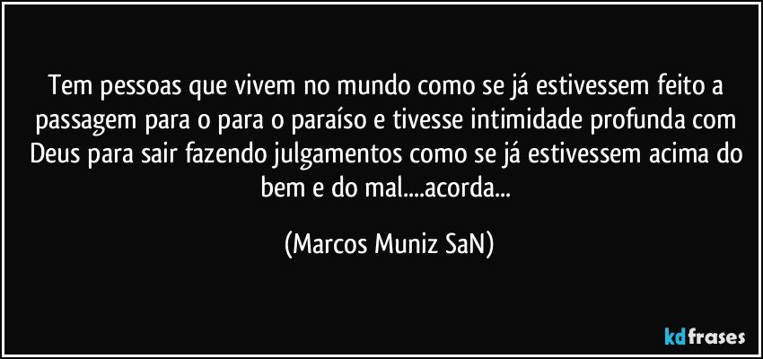 Tem pessoas que vivem no mundo como se já estivessem feito a passagem para o para o paraíso e tivesse intimidade profunda com Deus para sair fazendo julgamentos como se já estivessem acima do bem e do mal...acorda... (Marcos Muniz SaN)