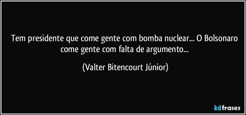 Tem presidente que come gente com bomba nuclear... O Bolsonaro come gente com falta de argumento... (Valter Bitencourt Júnior)