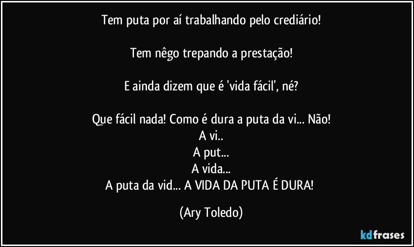 Tem puta por aí trabalhando pelo crediário!

Tem nêgo trepando a prestação!

E ainda dizem que é 'vida fácil', né?

Que fácil nada! Como é dura a puta da vi... Não!
A vi..
A put...
A vida...
A puta da vid... A VIDA DA PUTA É DURA! (Ary Toledo)