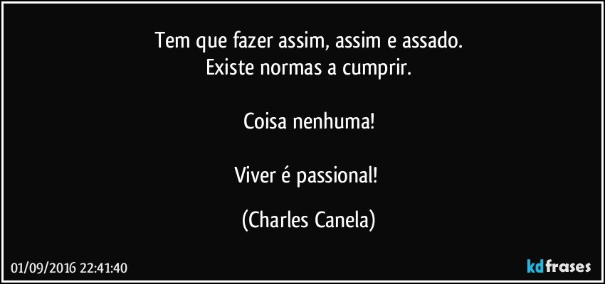 Tem que fazer assim, assim e assado.
Existe normas a cumprir.

Coisa nenhuma!

Viver é passional! (Charles Canela)