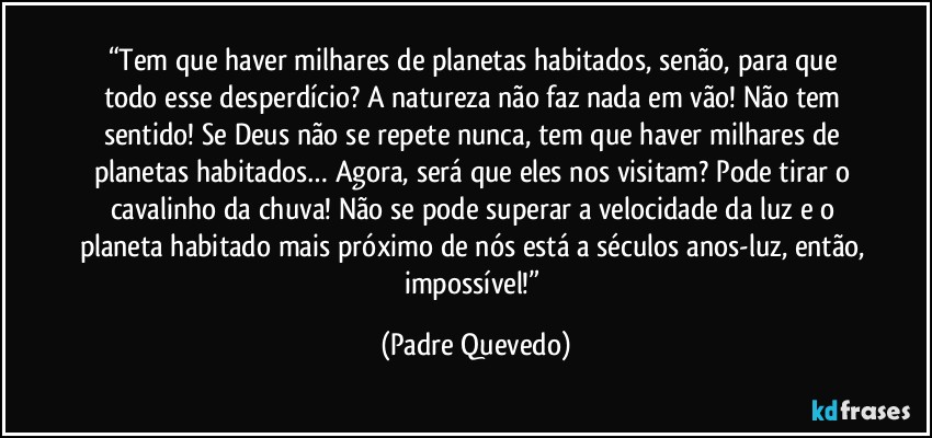 “Tem que haver milhares de planetas habitados, senão, para que todo esse desperdício? A natureza não faz nada em vão! Não tem sentido! Se Deus não se repete nunca, tem que haver milhares de planetas habitados… Agora, será que eles nos visitam? Pode tirar o cavalinho da chuva! Não se pode superar a velocidade da luz e o planeta habitado mais próximo de nós está a séculos anos-luz, então, impossível!” (Padre Quevedo)