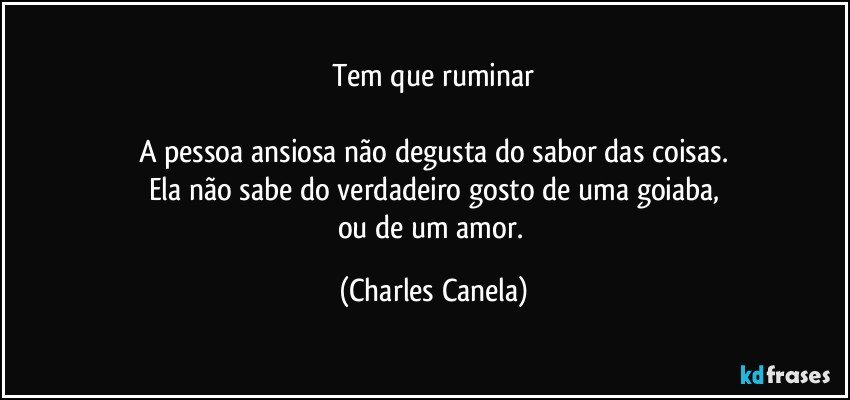 Tem que ruminar

A pessoa ansiosa não degusta do sabor das coisas.
Ela não sabe do verdadeiro gosto de uma goiaba,
ou de um amor. (Charles Canela)