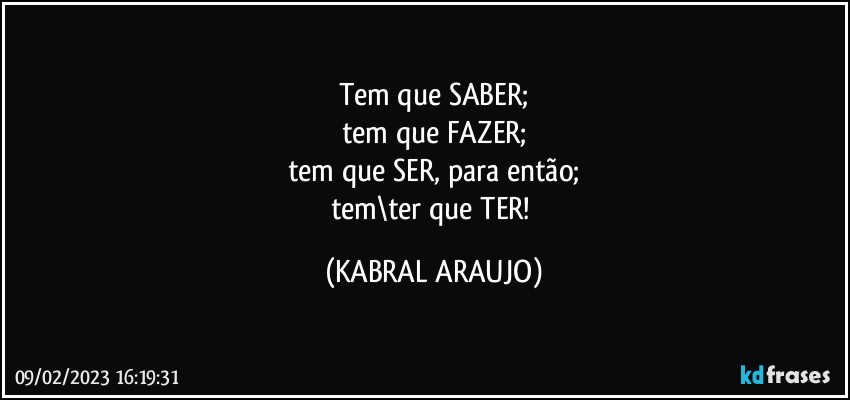 Tem que SABER;
tem que FAZER;
tem que SER, para então;
tem\ter que TER! (KABRAL ARAUJO)