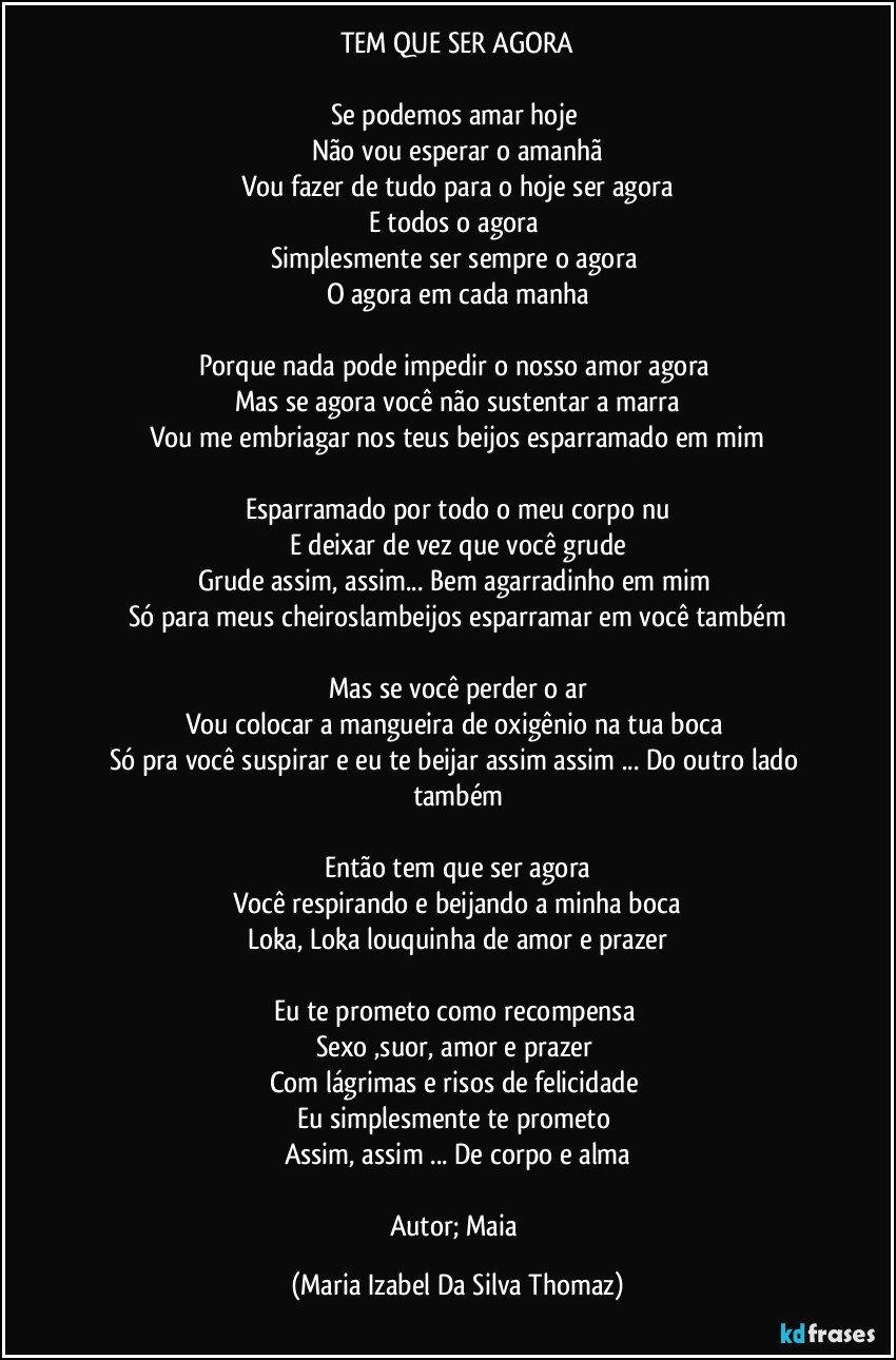 TEM QUE SER AGORA

Se podemos amar hoje 
Não vou esperar o amanhã
Vou fazer de tudo para o hoje ser agora
E todos o agora 
Simplesmente ser sempre o agora 
O agora em cada manha

Porque nada pode impedir o nosso amor agora 
Mas se agora você não sustentar a marra
Vou me embriagar nos teus beijos esparramado em mim

Esparramado por todo o meu corpo nu
E deixar de vez que você grude
Grude assim, assim... Bem agarradinho em mim 
Só para meus cheiroslambeijos esparramar em você também

Mas se você perder o ar
Vou colocar a mangueira de oxigênio na tua boca 
Só pra você suspirar e eu te beijar assim assim ... Do outro lado também

Então tem que ser agora
Você respirando e beijando a minha boca
Loka, Loka louquinha de amor e prazer

Eu te prometo como recompensa 
Sexo ,suor, amor e prazer 
Com lágrimas e risos de felicidade 
Eu simplesmente te prometo 
Assim, assim ... De corpo e alma

Autor; Maia (Maria Izabel Da Silva Thomaz)