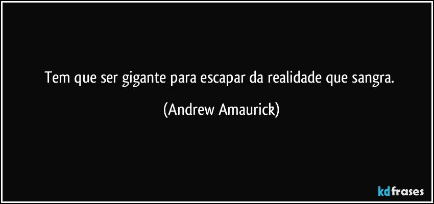 Tem que ser gigante para escapar da realidade que sangra. (Andrew Amaurick)