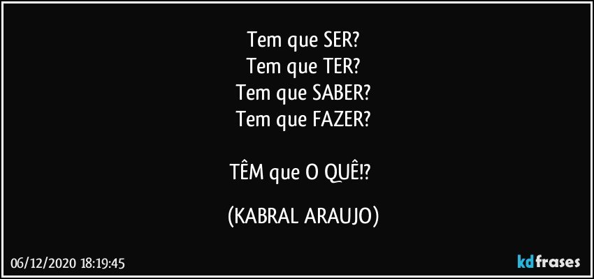 Tem que SER?
Tem que TER?
Tem que SABER?
Tem que FAZER?

TÊM que O QUÊ!? (KABRAL ARAUJO)