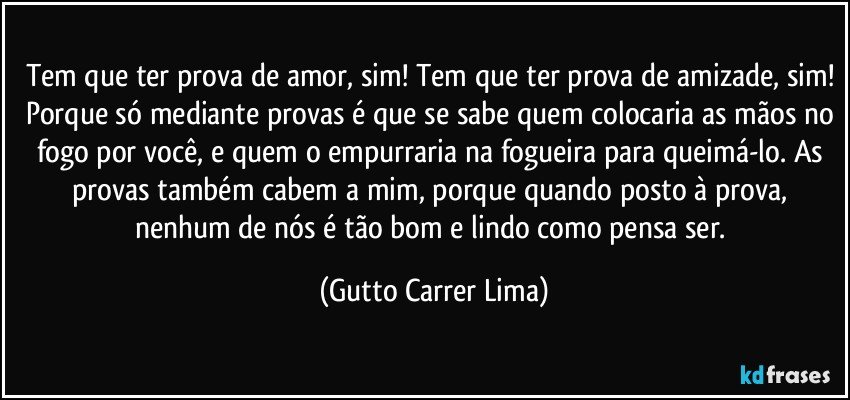 Tem que ter prova de amor, sim! Tem que ter prova de amizade, sim! Porque só mediante provas é que se sabe quem colocaria as mãos no fogo por você, e quem o empurraria na fogueira para queimá-lo. As provas também cabem a mim, porque quando posto à prova, nenhum de nós é tão bom e lindo como pensa ser. (Gutto Carrer Lima)