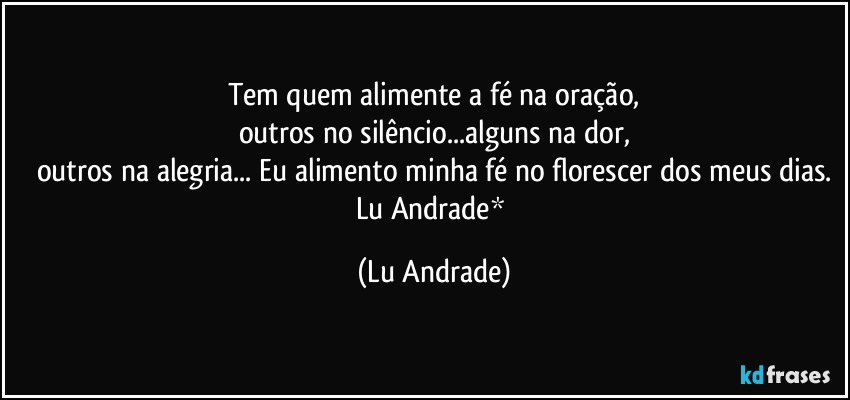 Tem quem alimente a fé na oração,
outros no silêncio...alguns na dor,
outros na alegria... Eu alimento minha fé no florescer dos meus dias.
Lu Andrade* (Lu Andrade)
