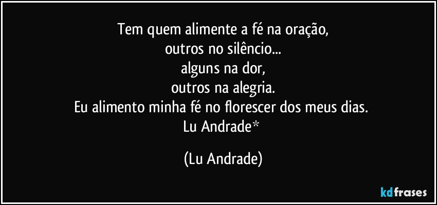 Tem quem alimente a fé na oração,
outros no silêncio...
alguns na dor,
outros na alegria.
Eu alimento minha fé no florescer dos meus dias. 
Lu Andrade* (Lu Andrade)