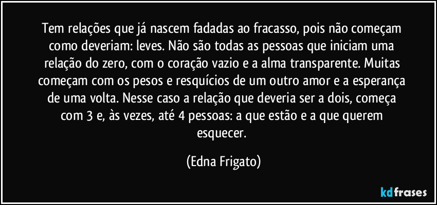 Tem relações que já nascem fadadas ao fracasso, pois não começam como deveriam: leves. Não são todas as pessoas que iniciam uma relação do zero, com o coração vazio e a alma transparente. Muitas começam com os pesos e resquícios de um outro amor e a esperança de uma volta. Nesse caso a relação que deveria ser a dois, começa com 3 e, às vezes, até 4 pessoas: a que estão e a que querem esquecer. (Edna Frigato)