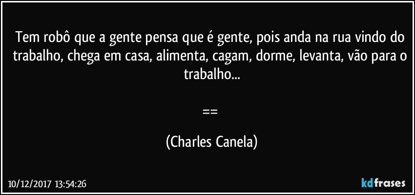 Tem robô que a gente pensa que é gente, pois anda na rua vindo do trabalho, chega em casa, alimenta, cagam, dorme, levanta, vão para o trabalho...

== (Charles Canela)