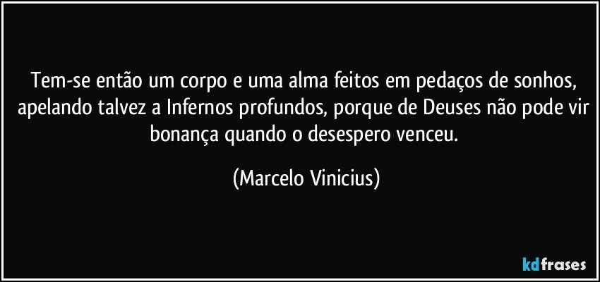 Tem-se então um corpo e uma alma feitos em pedaços de sonhos, apelando talvez a Infernos profundos, porque de Deuses não pode vir bonança quando o desespero venceu. (Marcelo Vinicius)