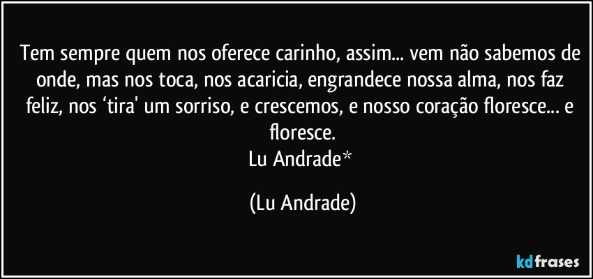 Tem sempre quem nos oferece carinho, assim... vem não sabemos de onde, mas nos toca, nos acaricia, engrandece nossa alma, nos faz feliz, nos ‘tira' um sorriso, e crescemos, e nosso coração floresce... e floresce.
Lu Andrade* (Lu Andrade)
