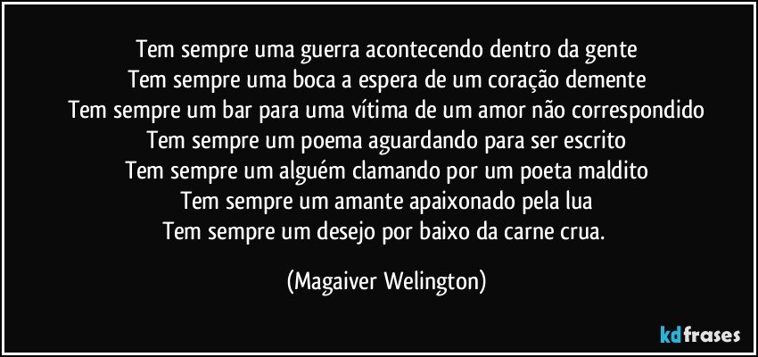 Tem sempre uma guerra acontecendo dentro da gente
Tem sempre uma boca a espera de um coração demente
Tem sempre um bar para uma vítima de um amor não correspondido
Tem sempre um poema aguardando para ser escrito
Tem sempre um alguém clamando por um poeta maldito
Tem sempre um amante apaixonado pela lua
Tem sempre um desejo por baixo da carne crua. (Magaiver Welington)