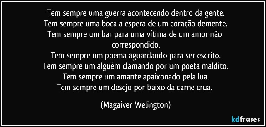 Tem sempre uma guerra acontecendo dentro da gente.
Tem sempre uma boca a espera de um coração demente.
Tem sempre um bar para uma vítima de um amor não correspondido.
Tem sempre um poema aguardando para ser escrito.
Tem sempre um alguém clamando por um poeta maldito.
Tem sempre um amante apaixonado pela lua.
Tem sempre um desejo por baixo da carne crua. (Magaiver Welington)