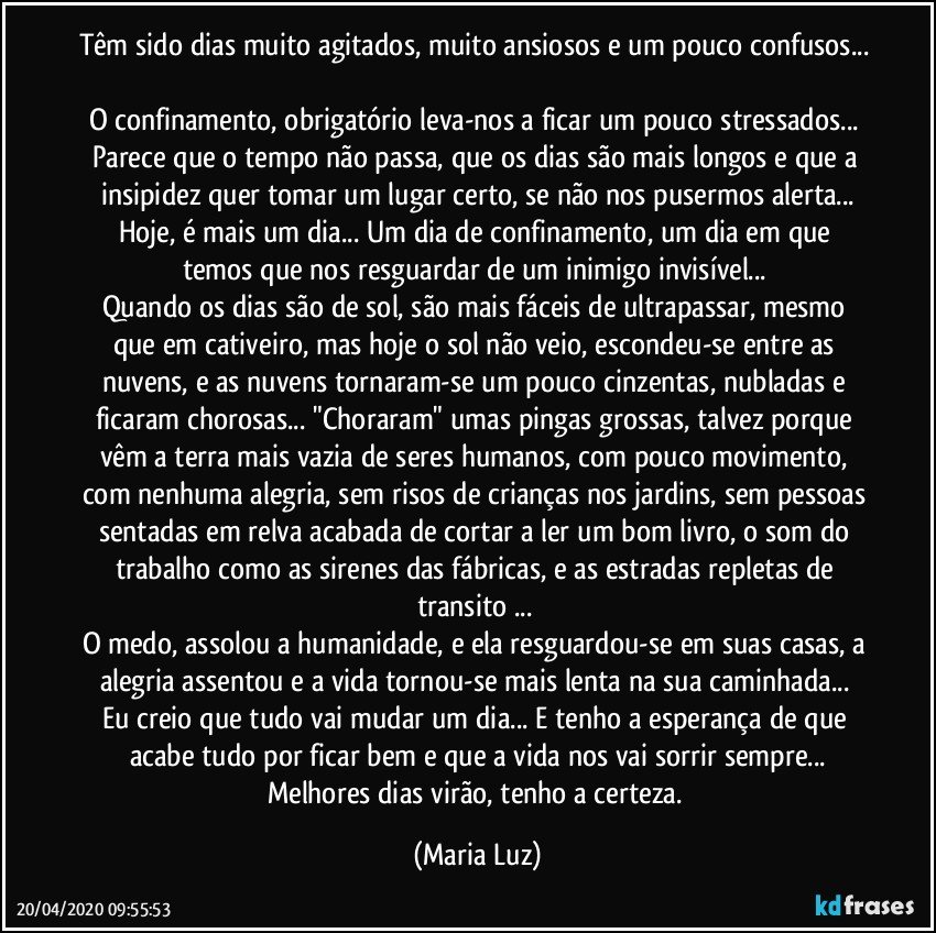 Têm sido dias muito agitados, muito ansiosos e um pouco confusos... 
O confinamento, obrigatório leva-nos a ficar um pouco stressados... Parece que o tempo não passa, que os dias são mais longos e que a insipidez quer tomar um lugar certo, se não nos pusermos alerta...
Hoje, é mais um dia... Um dia de confinamento, um dia em que temos que nos resguardar de um inimigo invisível... 
Quando os dias são de sol, são mais fáceis de ultrapassar, mesmo que em cativeiro, mas hoje o sol não veio, escondeu-se entre as nuvens, e as nuvens tornaram-se um pouco cinzentas, nubladas e ficaram chorosas... "Choraram" umas pingas grossas, talvez porque vêm a terra mais vazia de seres humanos, com pouco movimento, com nenhuma alegria, sem risos de crianças nos jardins, sem pessoas sentadas em relva acabada de cortar a ler um bom livro, o som do trabalho como as sirenes das fábricas, e as estradas repletas de transito ... 
O medo, assolou a humanidade, e ela resguardou-se em suas casas, a alegria assentou e a vida tornou-se mais lenta na sua caminhada... 
Eu creio que tudo vai mudar um dia... E tenho a esperança de que acabe tudo por ficar bem e que a vida nos vai sorrir sempre...
Melhores dias virão, tenho a certeza. (Maria Luz)