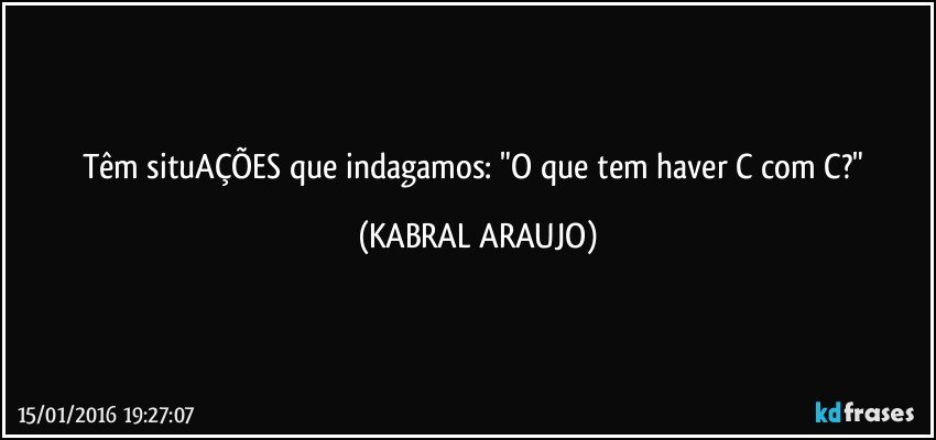 Têm situAÇÕES que indagamos: "O que tem haver C com C?" (KABRAL ARAUJO)