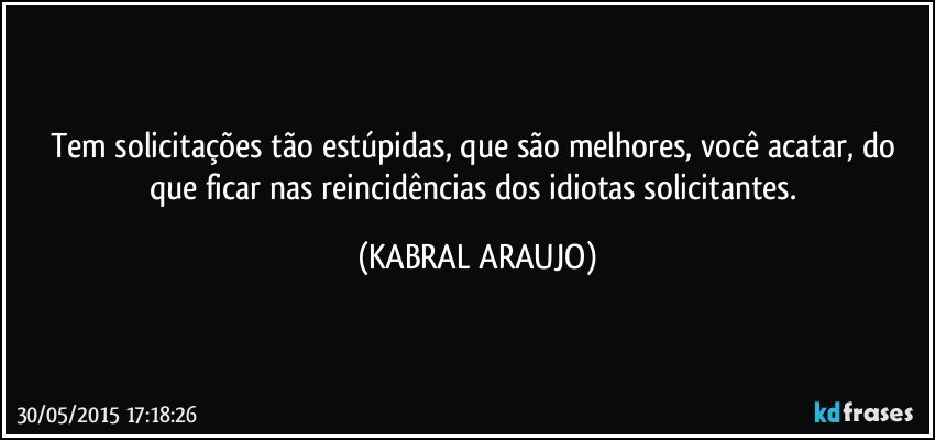 Tem solicitações tão estúpidas, que são melhores, você acatar, do que ficar nas reincidências dos idiotas solicitantes. (KABRAL ARAUJO)