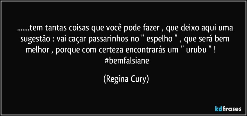 ...tem tantas coisas que você pode fazer  , que  deixo  aqui  uma sugestão :  vai caçar passarinhos no " espelho " , que será bem melhor , porque  com certeza  encontrarás um " urubu " !                        #bemfalsiane (Regina Cury)